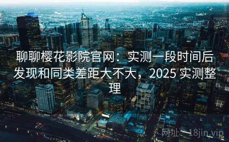 聊聊樱花影院官网：实测一段时间后发现和同类差距大不大，2025 实测整理