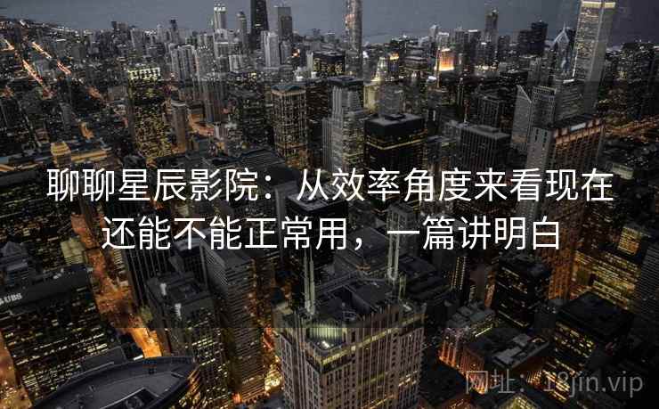 聊聊星辰影院：从效率角度来看现在还能不能正常用，一篇讲明白