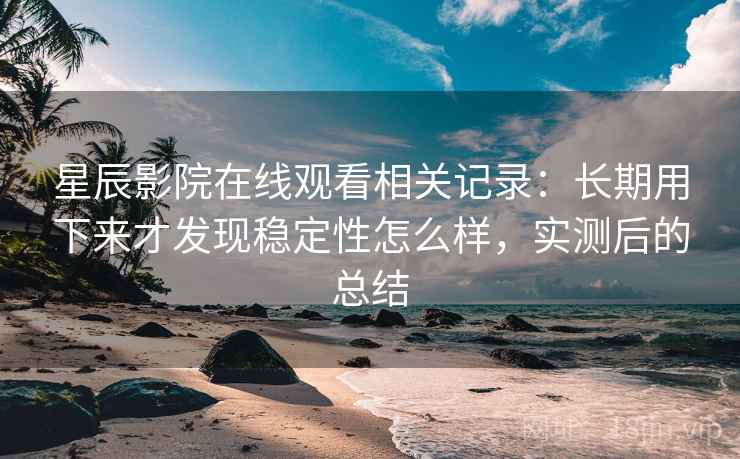 星辰影院在线观看相关记录：长期用下来才发现稳定性怎么样，实测后的总结