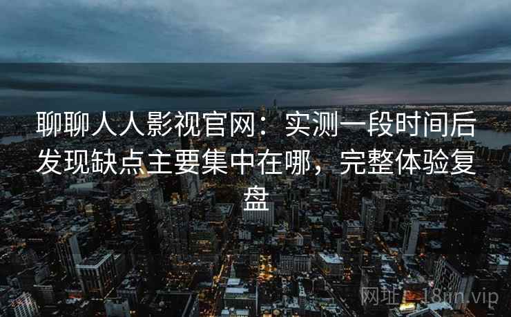聊聊人人影视官网：实测一段时间后发现缺点主要集中在哪，完整体验复盘