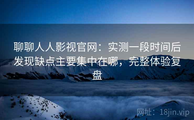 聊聊人人影视官网：实测一段时间后发现缺点主要集中在哪，完整体验复盘