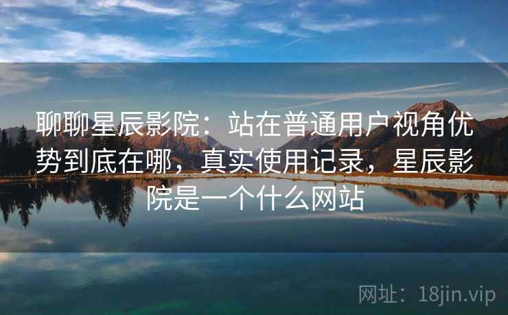 聊聊星辰影院：站在普通用户视角优势到底在哪，真实使用记录，星辰影院是一个什么网站