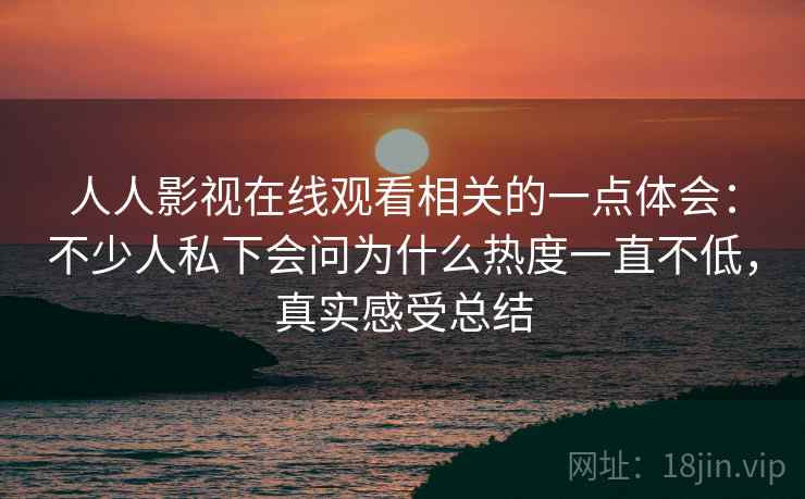 人人影视在线观看相关的一点体会：不少人私下会问为什么热度一直不低，真实感受总结