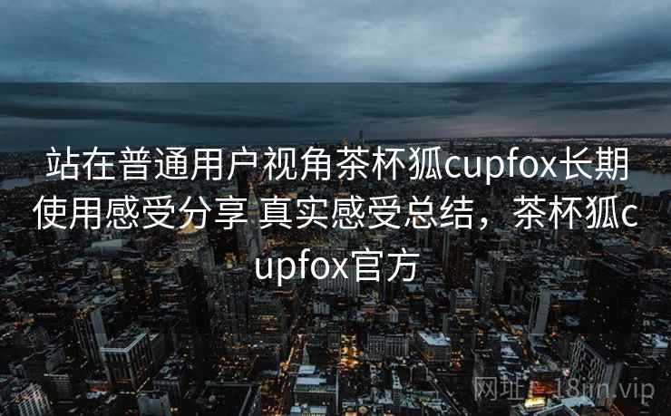 站在普通用户视角茶杯狐cupfox长期使用感受分享 真实感受总结，茶杯狐cupfox官方
