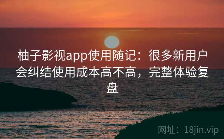 柚子影视app使用随记：很多新用户会纠结使用成本高不高，完整体验复盘