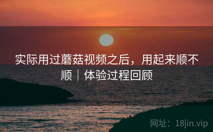 实际用过蘑菇视频之后，用起来顺不顺｜体验过程回顾