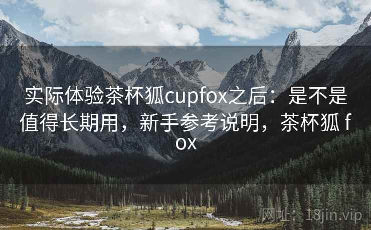 实际体验茶杯狐cupfox之后：是不是值得长期用，新手参考说明，茶杯狐 fox