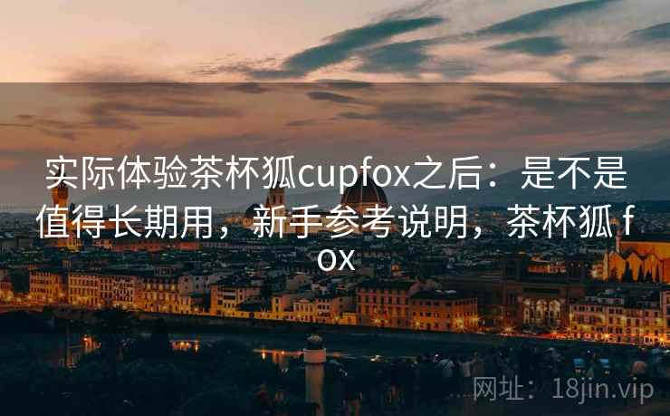 实际体验茶杯狐cupfox之后：是不是值得长期用，新手参考说明，茶杯狐 fox