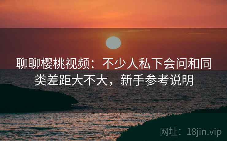 聊聊樱桃视频：不少人私下会问和同类差距大不大，新手参考说明