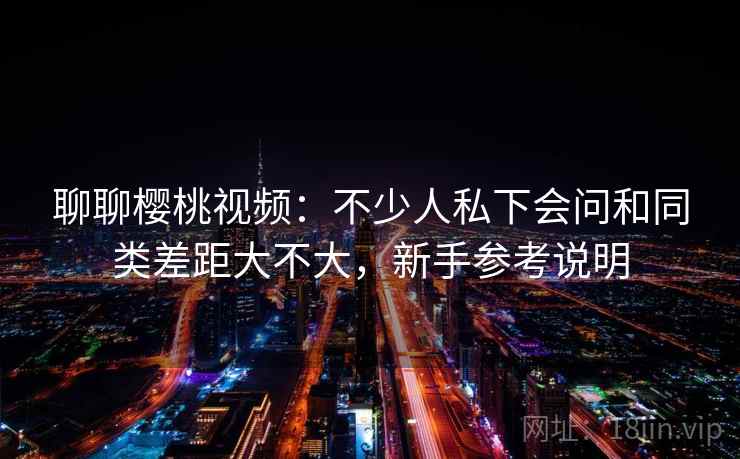 聊聊樱桃视频：不少人私下会问和同类差距大不大，新手参考说明