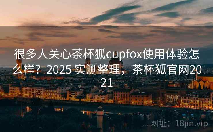 很多人关心茶杯狐cupfox使用体验怎么样？2025 实测整理，茶杯狐官网2021