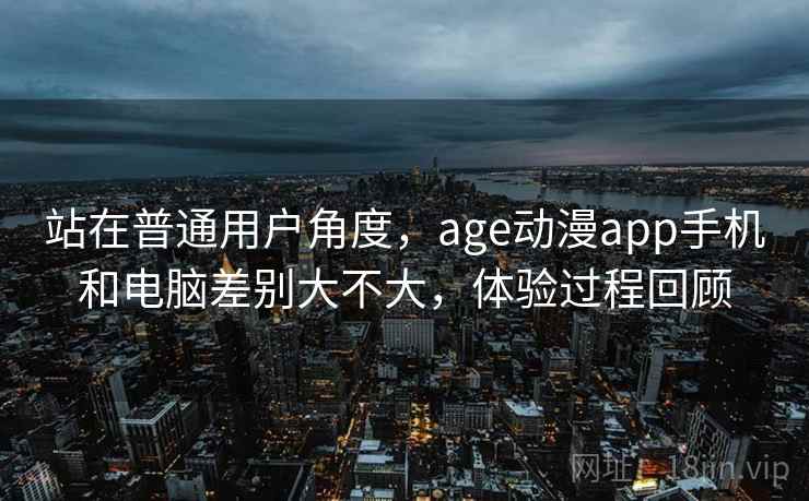 站在普通用户角度，age动漫app手机和电脑差别大不大，体验过程回顾