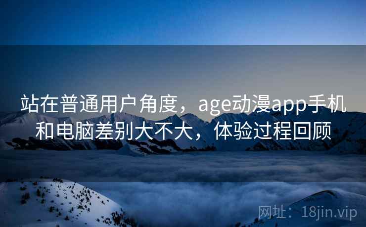 站在普通用户角度，age动漫app手机和电脑差别大不大，体验过程回顾