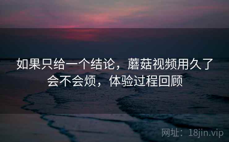 如果只给一个结论，蘑菇视频用久了会不会烦，体验过程回顾