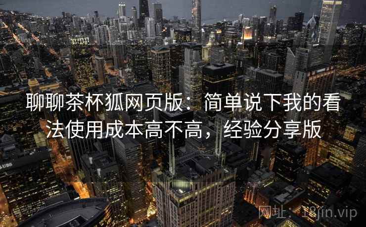 聊聊茶杯狐网页版：简单说下我的看法使用成本高不高，经验分享版