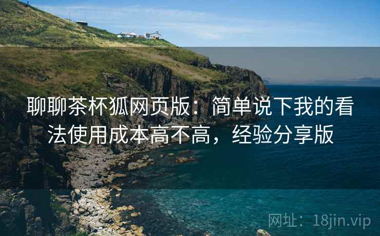 聊聊茶杯狐网页版：简单说下我的看法使用成本高不高，经验分享版