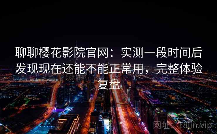 聊聊樱花影院官网：实测一段时间后发现现在还能不能正常用，完整体验复盘