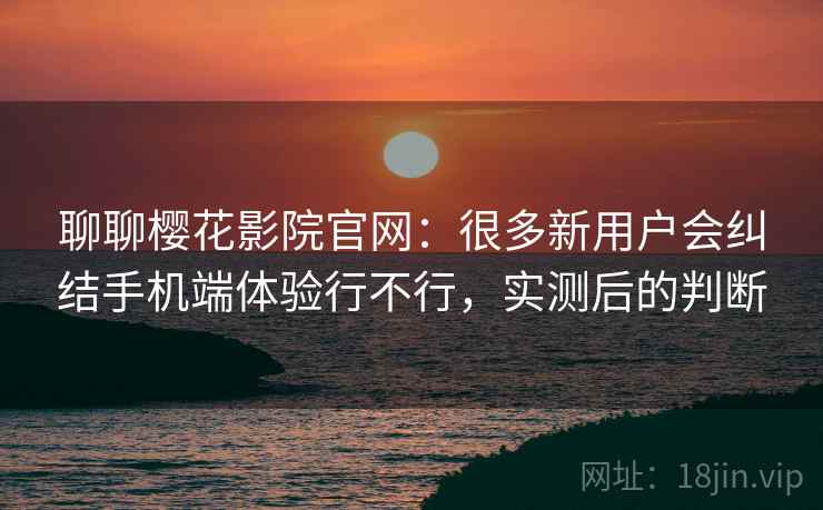 聊聊樱花影院官网：很多新用户会纠结手机端体验行不行，实测后的判断
