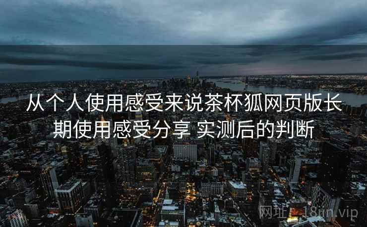 从个人使用感受来说茶杯狐网页版长期使用感受分享 实测后的判断