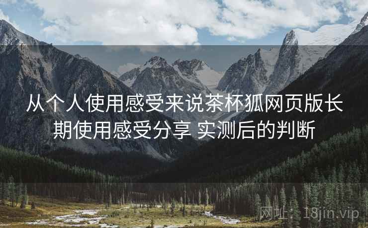 从个人使用感受来说茶杯狐网页版长期使用感受分享 实测后的判断