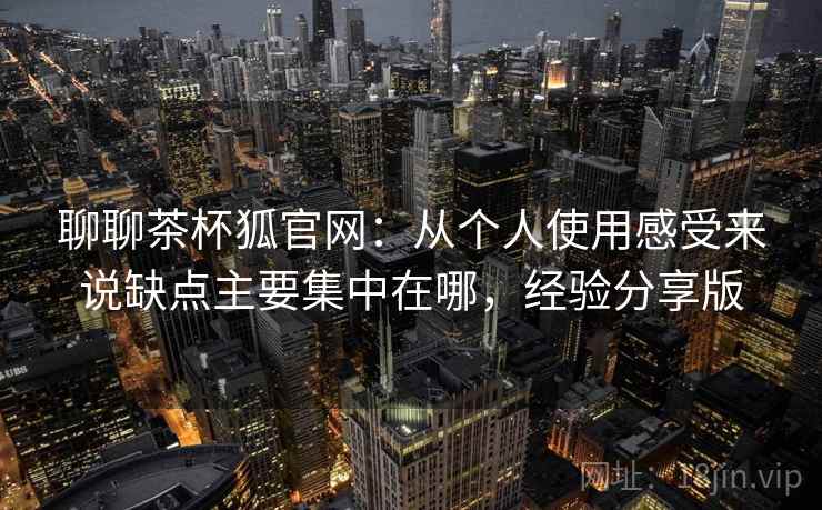 聊聊茶杯狐官网：从个人使用感受来说缺点主要集中在哪，经验分享版