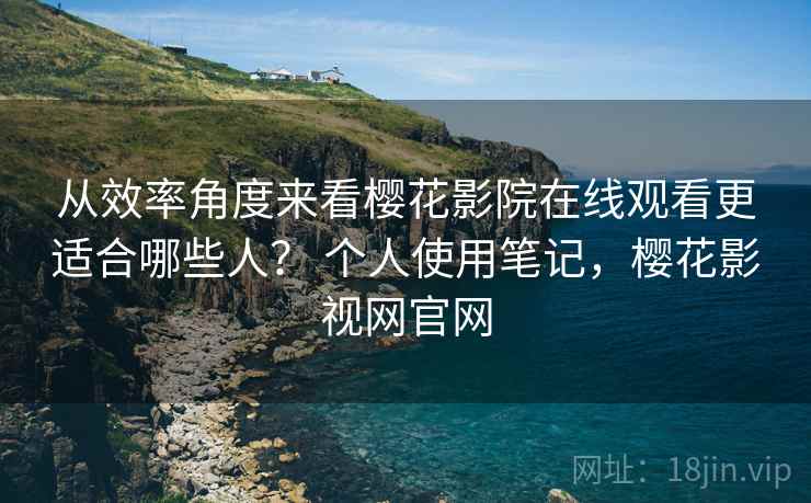 从效率角度来看樱花影院在线观看更适合哪些人？ 个人使用笔记，樱花影视网官网