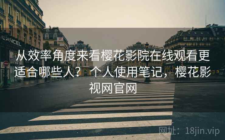 从效率角度来看樱花影院在线观看更适合哪些人？ 个人使用笔记，樱花影视网官网