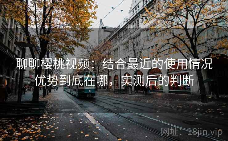 聊聊樱桃视频：结合最近的使用情况优势到底在哪，实测后的判断