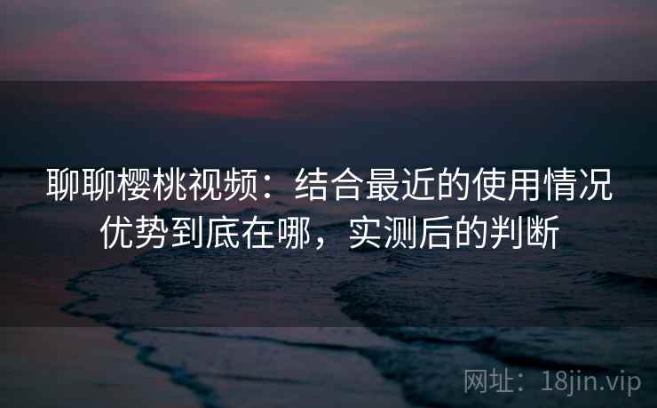 聊聊樱桃视频：结合最近的使用情况优势到底在哪，实测后的判断