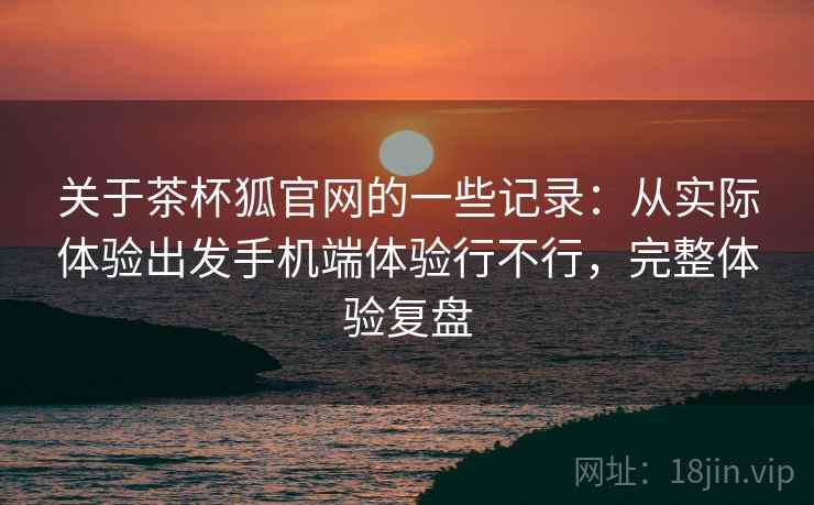 关于茶杯狐官网的一些记录：从实际体验出发手机端体验行不行，完整体验复盘