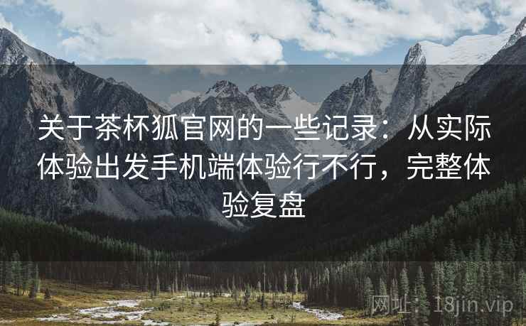 关于茶杯狐官网的一些记录：从实际体验出发手机端体验行不行，完整体验复盘