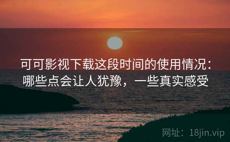 可可影视下载这段时间的使用情况：哪些点会让人犹豫，一些真实感受