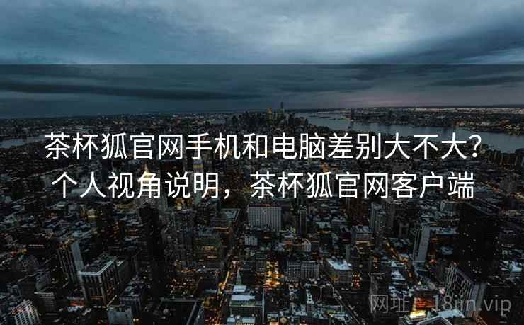 茶杯狐官网手机和电脑差别大不大？个人视角说明，茶杯狐官网客户端
