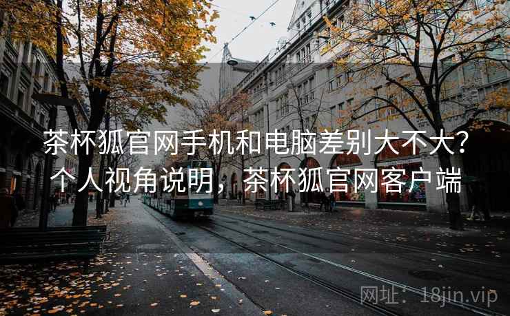茶杯狐官网手机和电脑差别大不大？个人视角说明，茶杯狐官网客户端