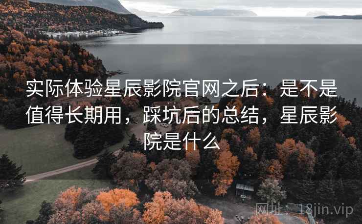 实际体验星辰影院官网之后：是不是值得长期用，踩坑后的总结，星辰影院是什么