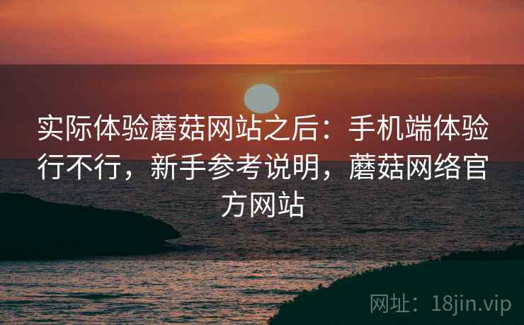 实际体验蘑菇网站之后：手机端体验行不行，新手参考说明，蘑菇网络官方网站