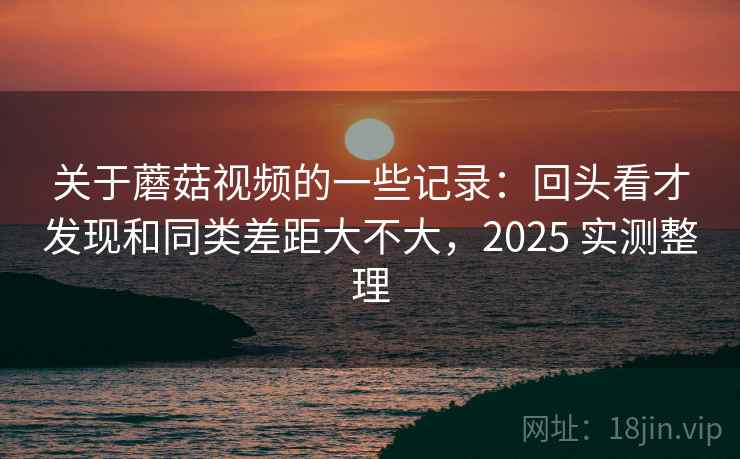 关于蘑菇视频的一些记录：回头看才发现和同类差距大不大，2025 实测整理