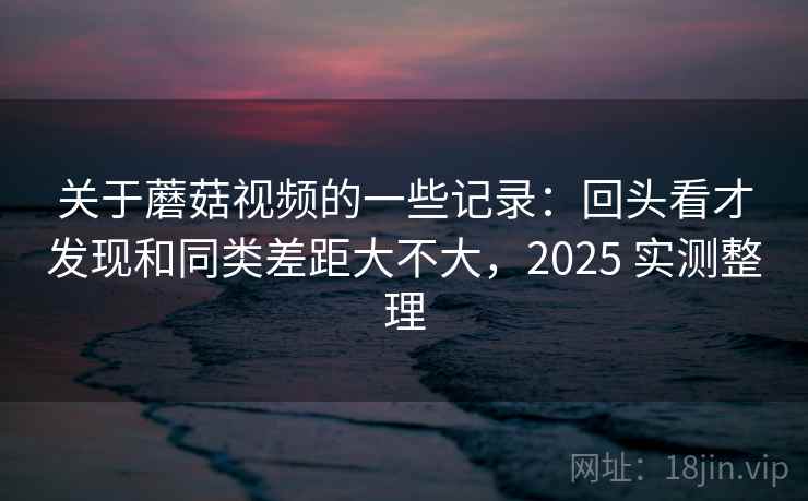 关于蘑菇视频的一些记录：回头看才发现和同类差距大不大，2025 实测整理