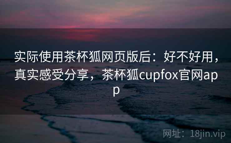 实际使用茶杯狐网页版后：好不好用，真实感受分享，茶杯狐cupfox官网app
