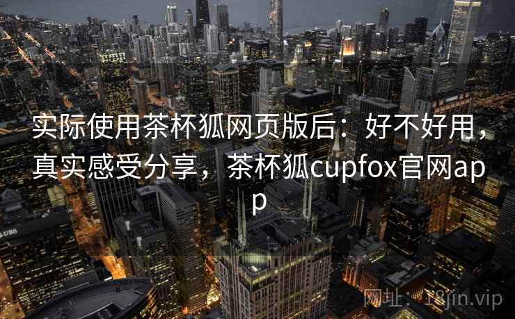 实际使用茶杯狐网页版后：好不好用，真实感受分享，茶杯狐cupfox官网app
