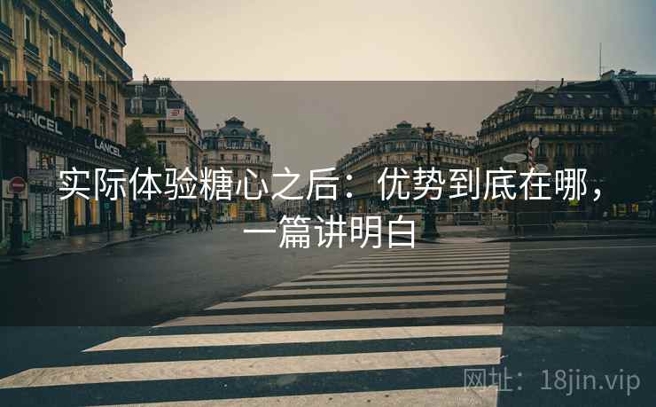 实际体验糖心之后：优势到底在哪，一篇讲明白