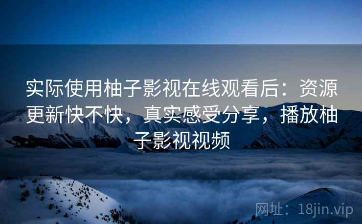 实际使用柚子影视在线观看后：资源更新快不快，真实感受分享，播放柚子影视视频