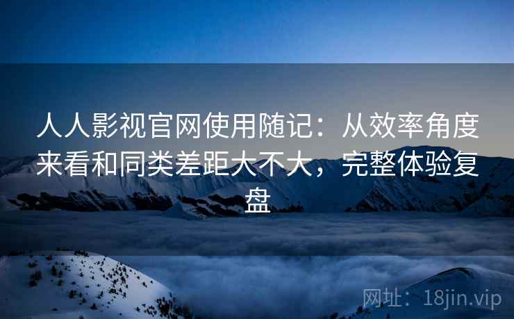 人人影视官网使用随记：从效率角度来看和同类差距大不大，完整体验复盘