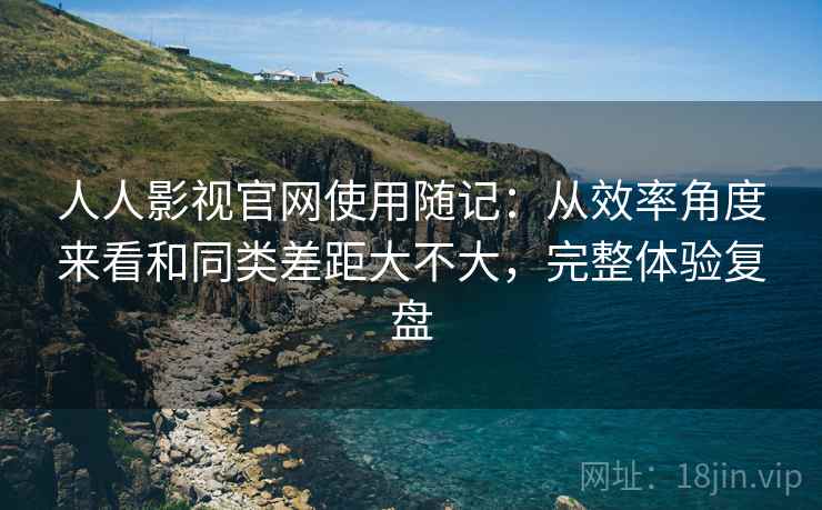 人人影视官网使用随记：从效率角度来看和同类差距大不大，完整体验复盘