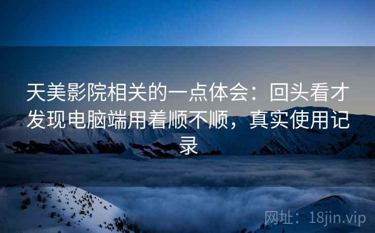 天美影院相关的一点体会：回头看才发现电脑端用着顺不顺，真实使用记录