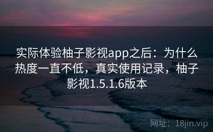 实际体验柚子影视app之后：为什么热度一直不低，真实使用记录，柚子影视1.5.1.6版本