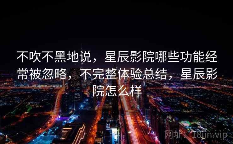 不吹不黑地说，星辰影院哪些功能经常被忽略，不完整体验总结，星辰影院怎么样