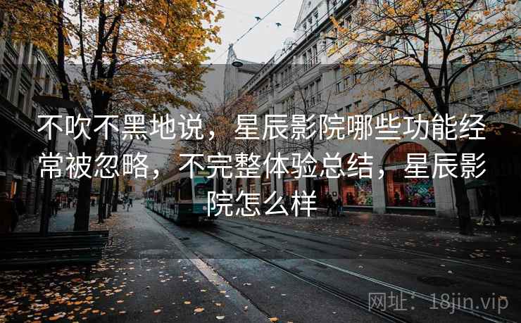 不吹不黑地说，星辰影院哪些功能经常被忽略，不完整体验总结，星辰影院怎么样