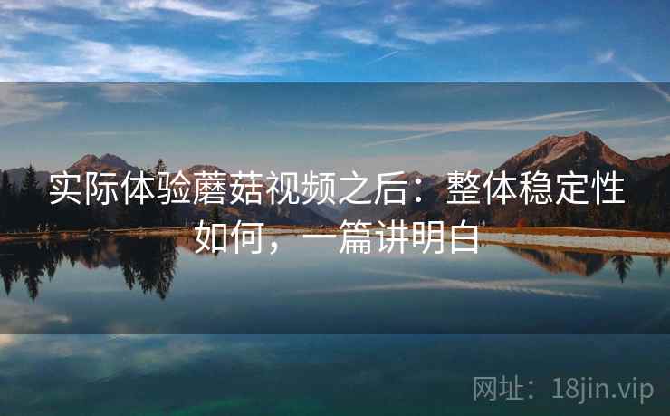 实际体验蘑菇视频之后：整体稳定性如何，一篇讲明白