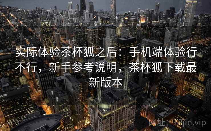 实际体验茶杯狐之后:手机端体验行不行,新手参考说明,茶杯狐下载最新版本 实际体验茶杯狐之后:手机端体验行不行,新手参考说明,茶杯狐下载最新版本
